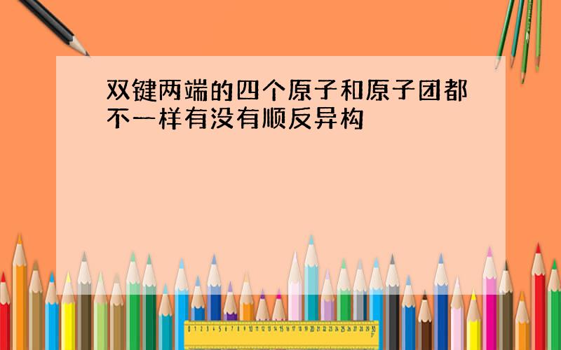 双键两端的四个原子和原子团都不一样有没有顺反异构