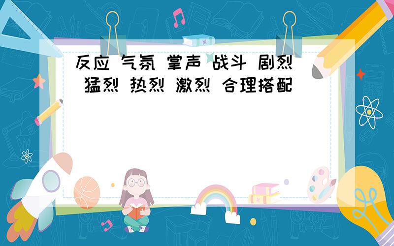 反应 气氛 掌声 战斗 剧烈 猛烈 热烈 激烈 合理搭配