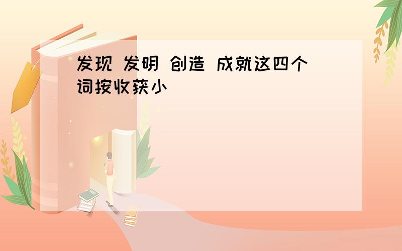 发现 发明 创造 成就这四个词按收获小