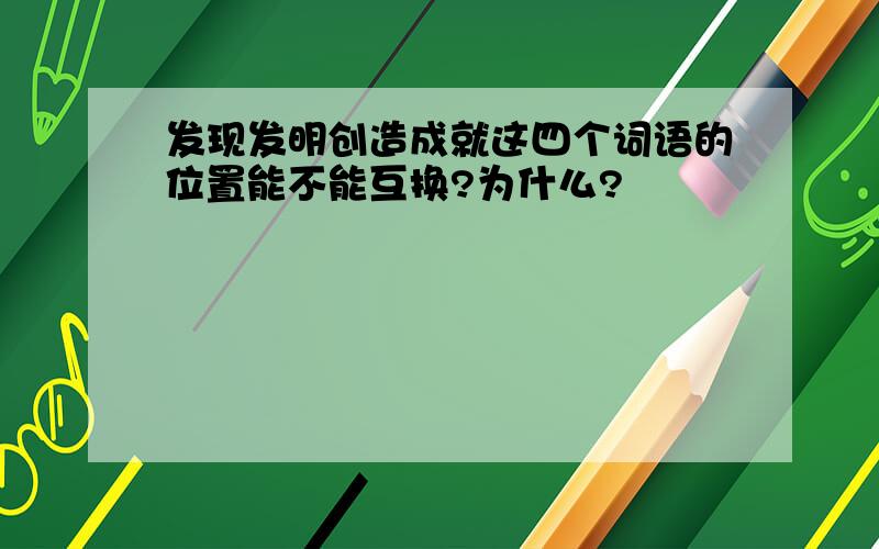 发现发明创造成就这四个词语的位置能不能互换?为什么?