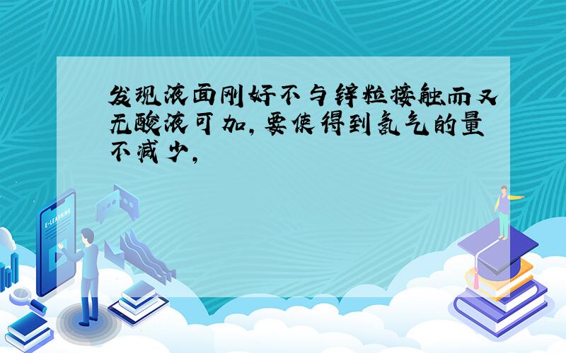 发现液面刚好不与锌粒接触而又无酸液可加,要使得到氢气的量不减少,