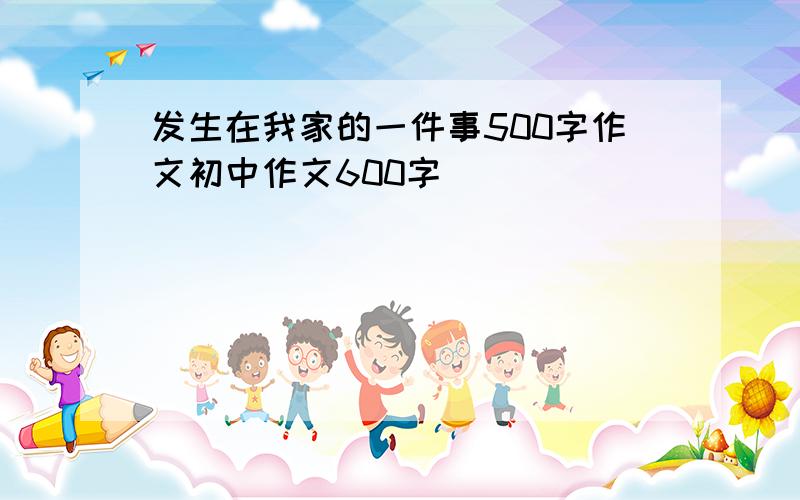 发生在我家的一件事500字作文初中作文600字