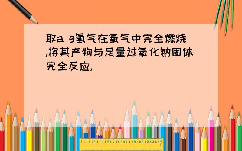 取a g氢气在氧气中完全燃烧,将其产物与足量过氧化钠固体完全反应,