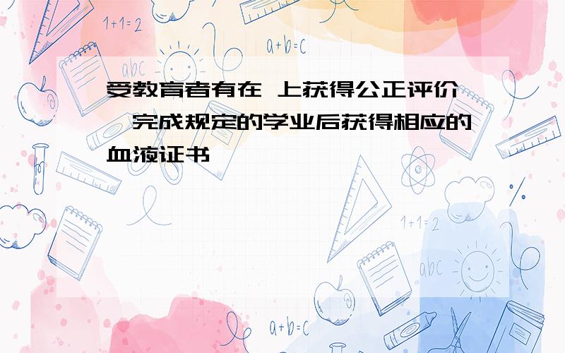 受教育者有在 上获得公正评价,完成规定的学业后获得相应的血液证书