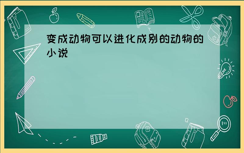 变成动物可以进化成别的动物的小说