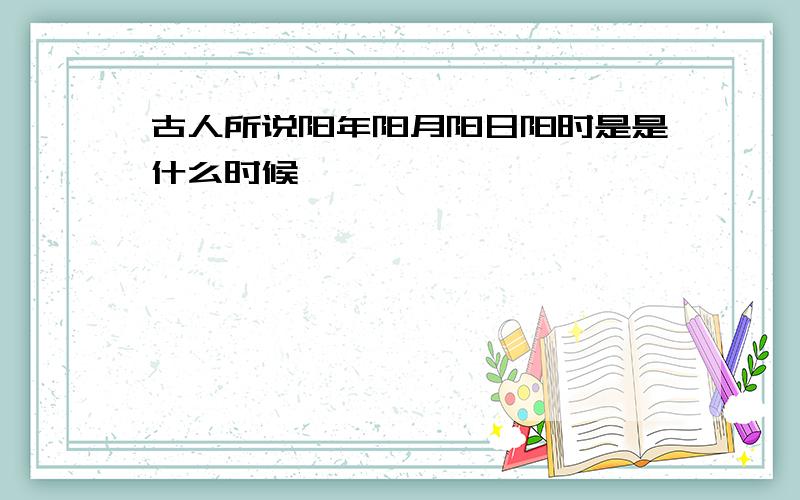 古人所说阳年阳月阳日阳时是是什么时候