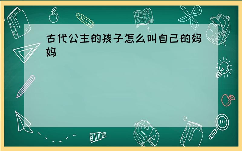 古代公主的孩子怎么叫自己的妈妈