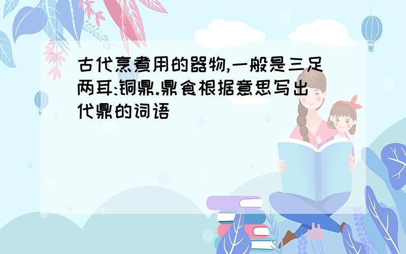 古代烹煮用的器物,一般是三足两耳:铜鼎.鼎食根据意思写出代鼎的词语