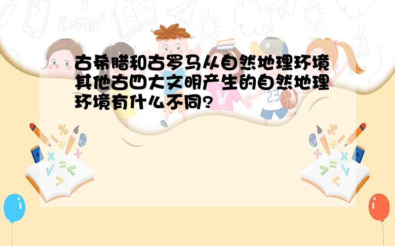 古希腊和古罗马从自然地理环境其他古四大文明产生的自然地理环境有什么不同?