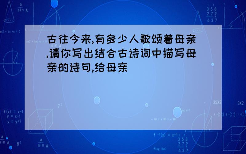 古往今来,有多少人歌颂着母亲,请你写出结合古诗词中描写母亲的诗句,给母亲