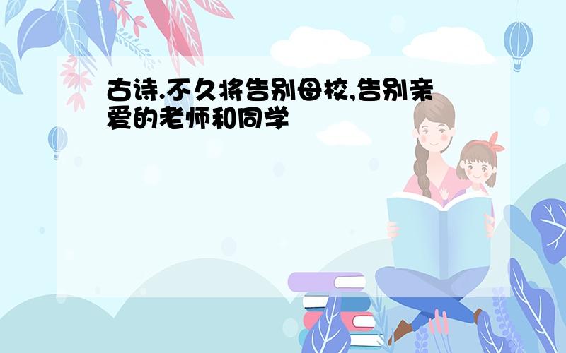 古诗.不久将告别母校,告别亲爱的老师和同学