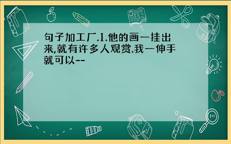 句子加工厂.1.他的画一挂出来,就有许多人观赏.我一伸手就可以--