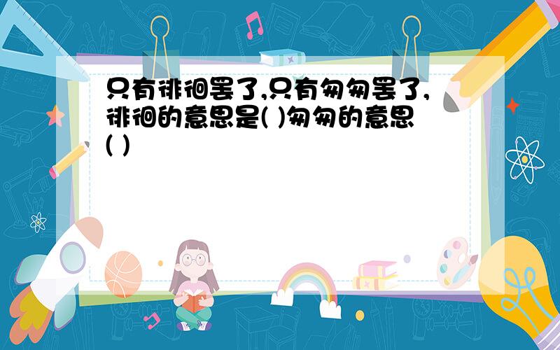 只有徘徊罢了,只有匆匆罢了,徘徊的意思是( )匆匆的意思( )