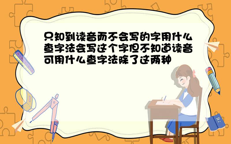 只知到读音而不会写的字用什么查字法会写这个字但不知道读音可用什么查字法除了这两种