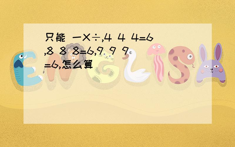 只能 一X÷,4 4 4=6,8 8 8=6,9 9 9=6,怎么算