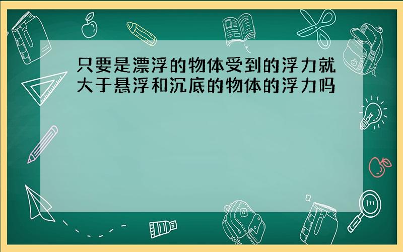 只要是漂浮的物体受到的浮力就大于悬浮和沉底的物体的浮力吗