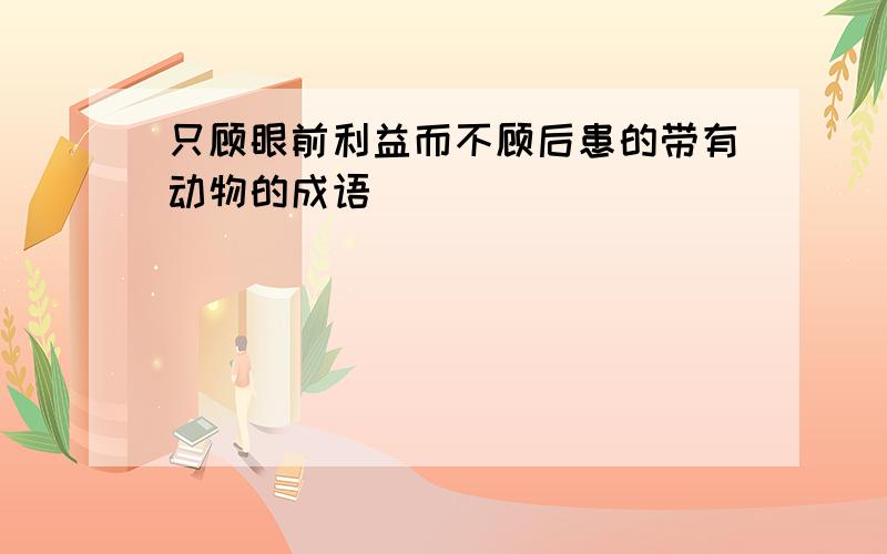 只顾眼前利益而不顾后患的带有动物的成语