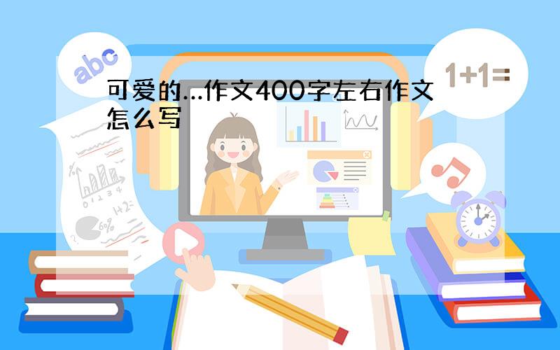 可爱的…作文400字左右作文怎么写