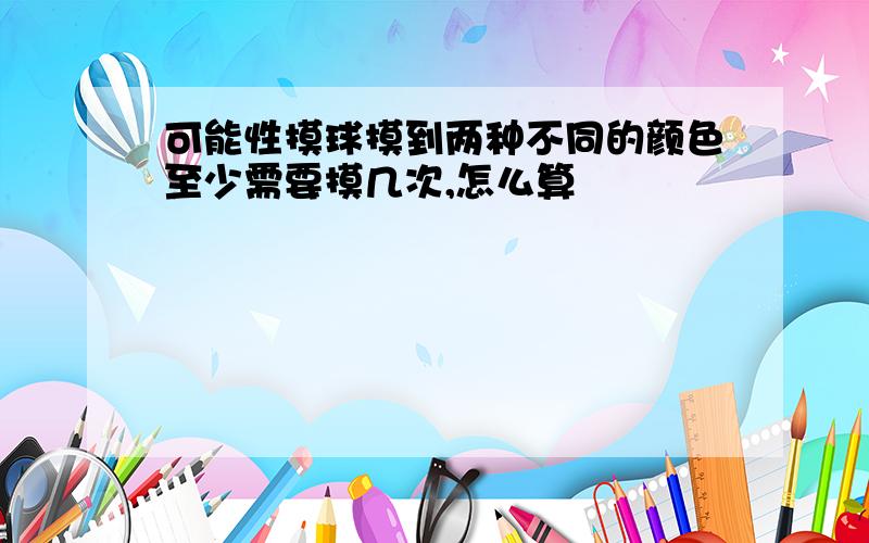 可能性摸球摸到两种不同的颜色至少需要摸几次,怎么算