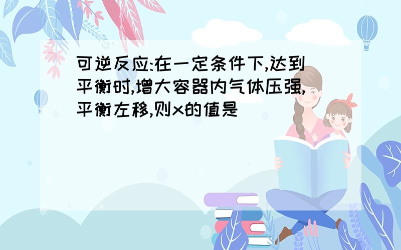 可逆反应:在一定条件下,达到平衡时,增大容器内气体压强,平衡左移,则x的值是