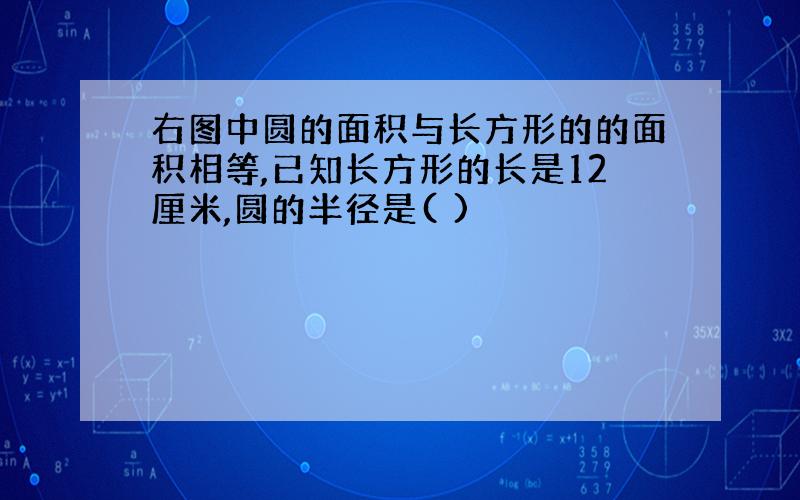 右图中圆的面积与长方形的的面积相等,已知长方形的长是12厘米,圆的半径是( )