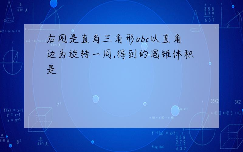 右图是直角三角形abc以直角边为旋转一周,得到的圆锥体积是