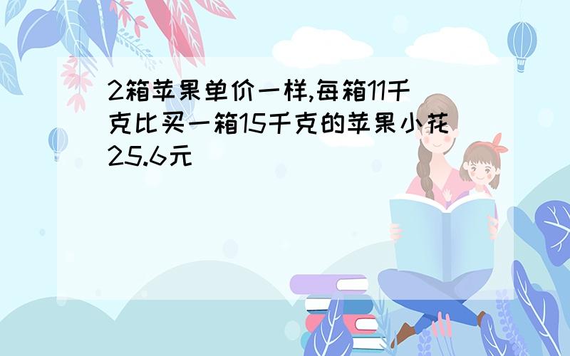 2箱苹果单价一样,每箱11千克比买一箱15千克的苹果小花25.6元