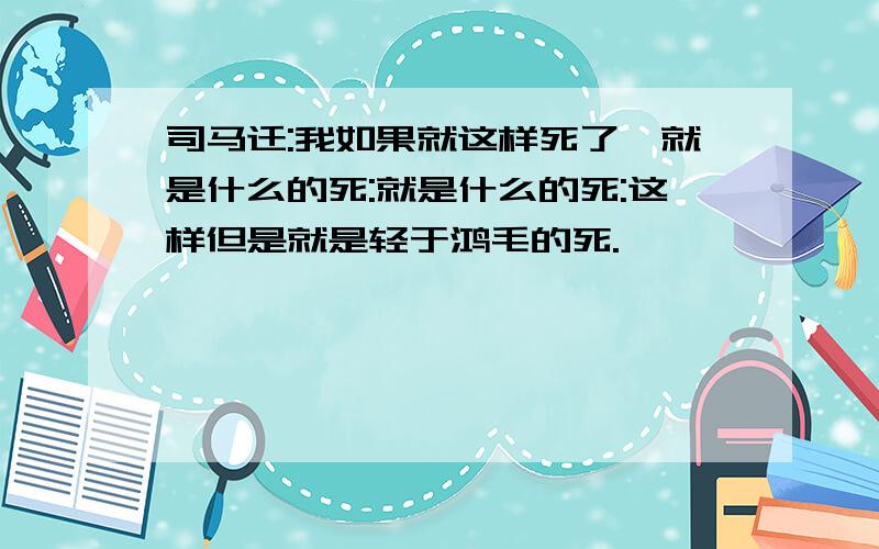 司马迁:我如果就这样死了,就是什么的死:就是什么的死:这样但是就是轻于鸿毛的死.