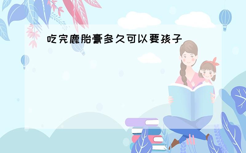 吃完鹿胎膏多久可以要孩子