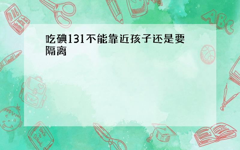 吃碘131不能靠近孩子还是要隔离