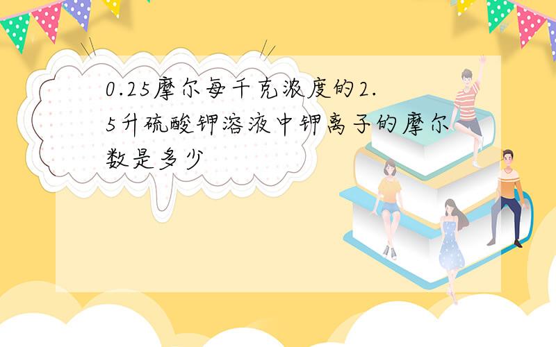 0.25摩尔每千克浓度的2.5升硫酸钾溶液中钾离子的摩尔数是多少