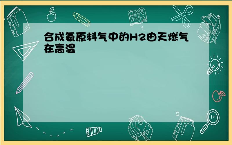 合成氨原料气中的H2由天燃气在高温