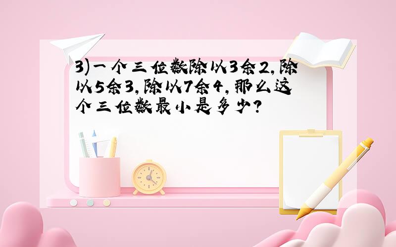 3)一个三位数除以3余2,除以5余3,除以7余4,那么这个三位数最小是多少?