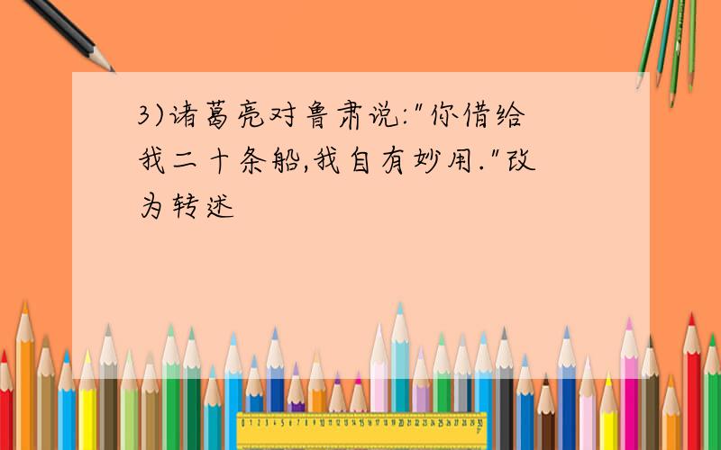 3)诸葛亮对鲁肃说:"你借给我二十条船,我自有妙用."改为转述