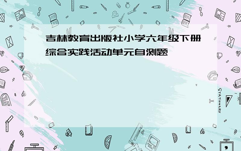 吉林教育出版社小学六年级下册综合实践活动单元自测题