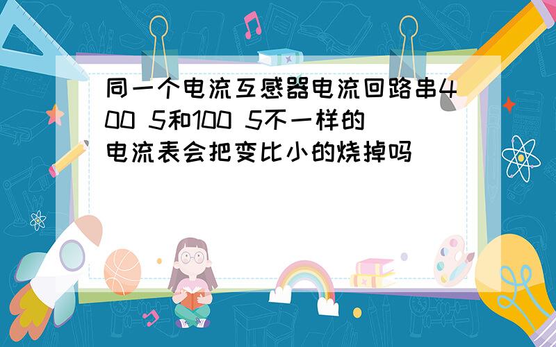 同一个电流互感器电流回路串400 5和100 5不一样的电流表会把变比小的烧掉吗