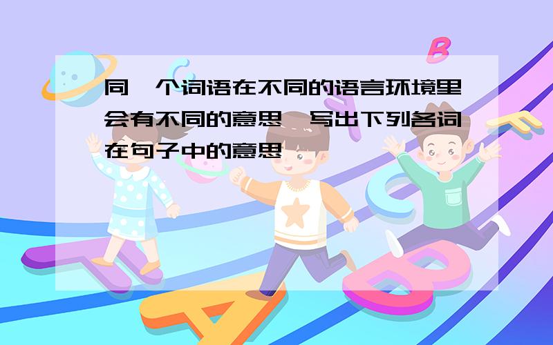 同一个词语在不同的语言环境里会有不同的意思,写出下列各词在句子中的意思