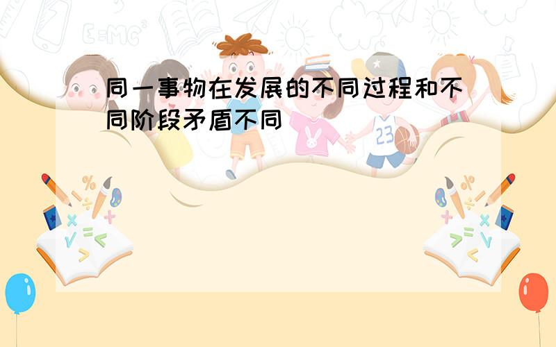 同一事物在发展的不同过程和不同阶段矛盾不同