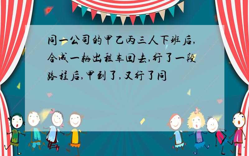 同一公司的甲乙丙三人下班后,合成一辆出租车回去,行了一段路程后,甲到了,又行了同