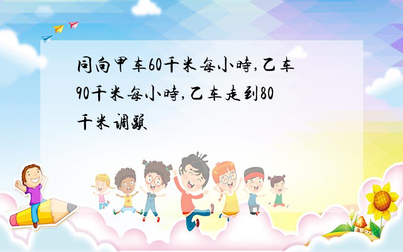 同向甲车60千米每小时,乙车90千米每小时,乙车走到80千米调头