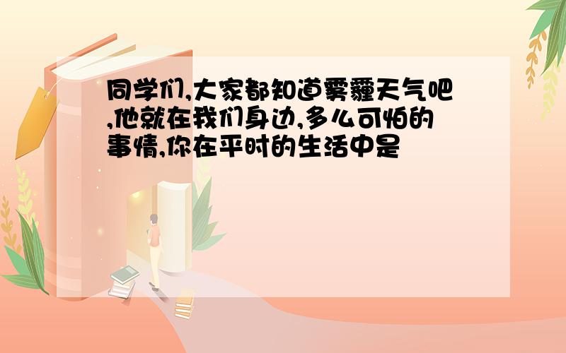 同学们,大家都知道雾霾天气吧,他就在我们身边,多么可怕的事情,你在平时的生活中是