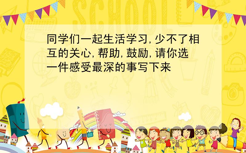 同学们一起生活学习,少不了相互的关心,帮助,鼓励,请你选一件感受最深的事写下来