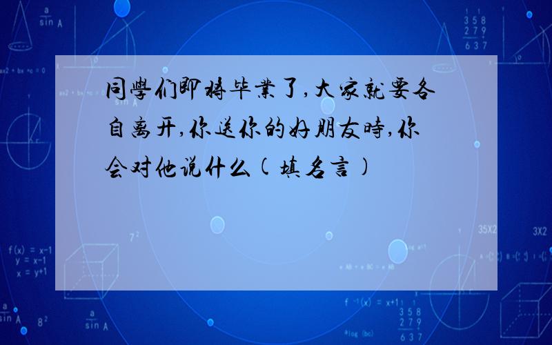 同学们即将毕业了,大家就要各自离开,你送你的好朋友时,你会对他说什么(填名言)