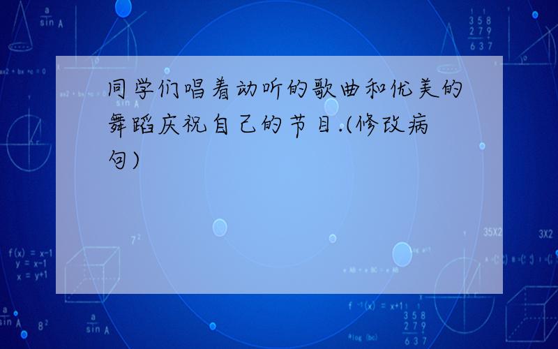 同学们唱着动听的歌曲和优美的舞蹈庆祝自己的节目.(修改病句)