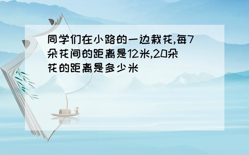 同学们在小路的一边栽花,每7朵花间的距离是12米,20朵花的距离是多少米