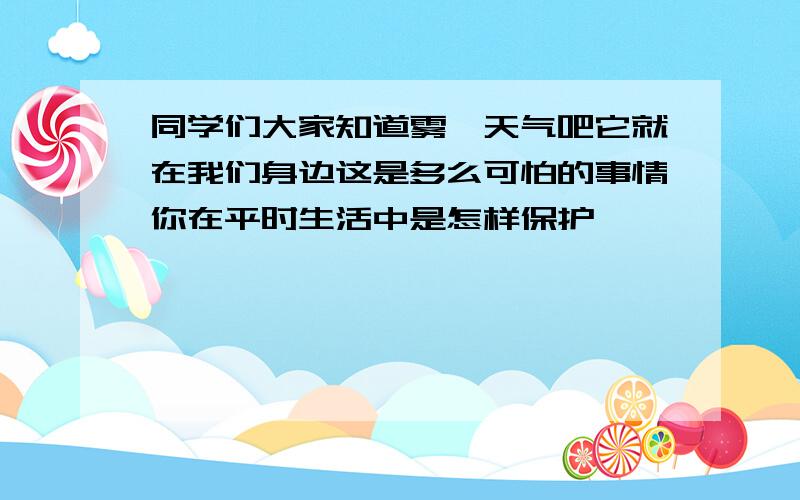 同学们大家知道雾霾天气吧它就在我们身边这是多么可怕的事情你在平时生活中是怎样保护