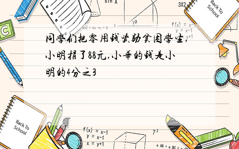 同学们把零用钱资助贫困学生,小明捐了88元,小华的钱是小明的4分之3