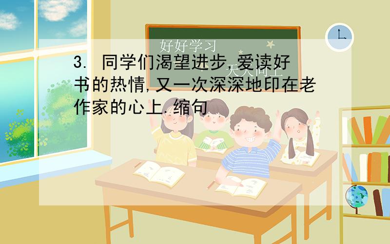 3. 同学们渴望进步,爱读好书的热情,又一次深深地印在老作家的心上.缩句