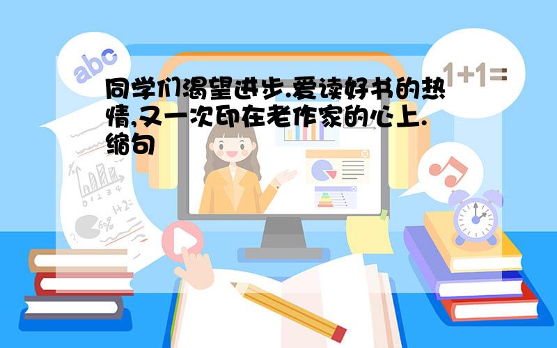 同学们渴望进步.爱读好书的热情,又一次印在老作家的心上.缩句