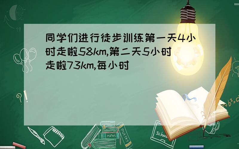 同学们进行徒步训练第一天4小时走啦58km,第二天5小时走啦73km,每小时